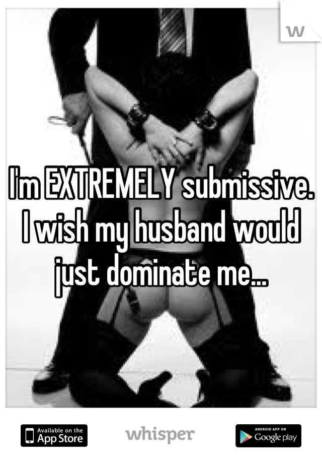 I'm EXTREMELY submissive. I wish my husband would just dominate me...