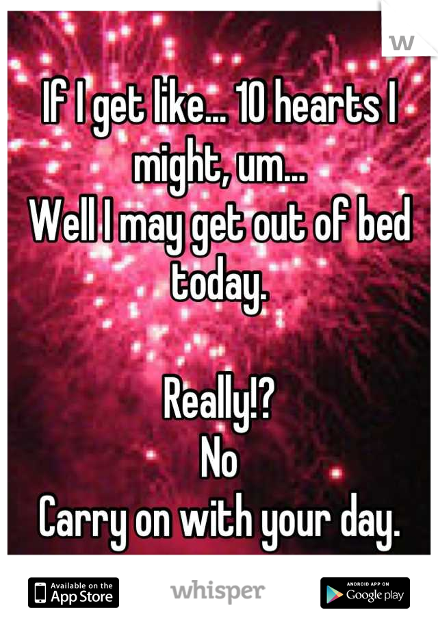 If I get like... 10 hearts I might, um... 
Well I may get out of bed today.

Really!?
No 
Carry on with your day.