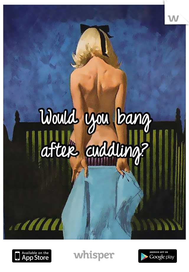 Would you bang 
after cuddling?