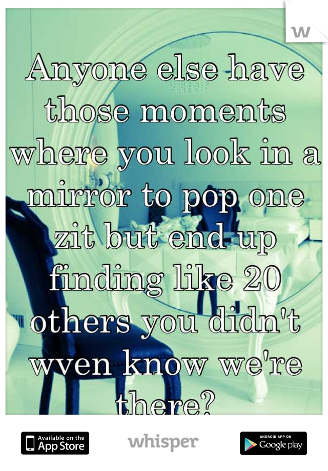 Anyone else have those moments where you look in a mirror to pop one zit but end up finding like 20 others you didn't wven know we're there?