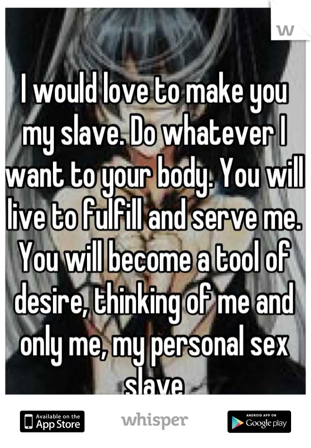 I would love to make you my slave. Do whatever I want to your body. You will live to fulfill and serve me. You will become a tool of desire, thinking of me and only me, my personal sex slave