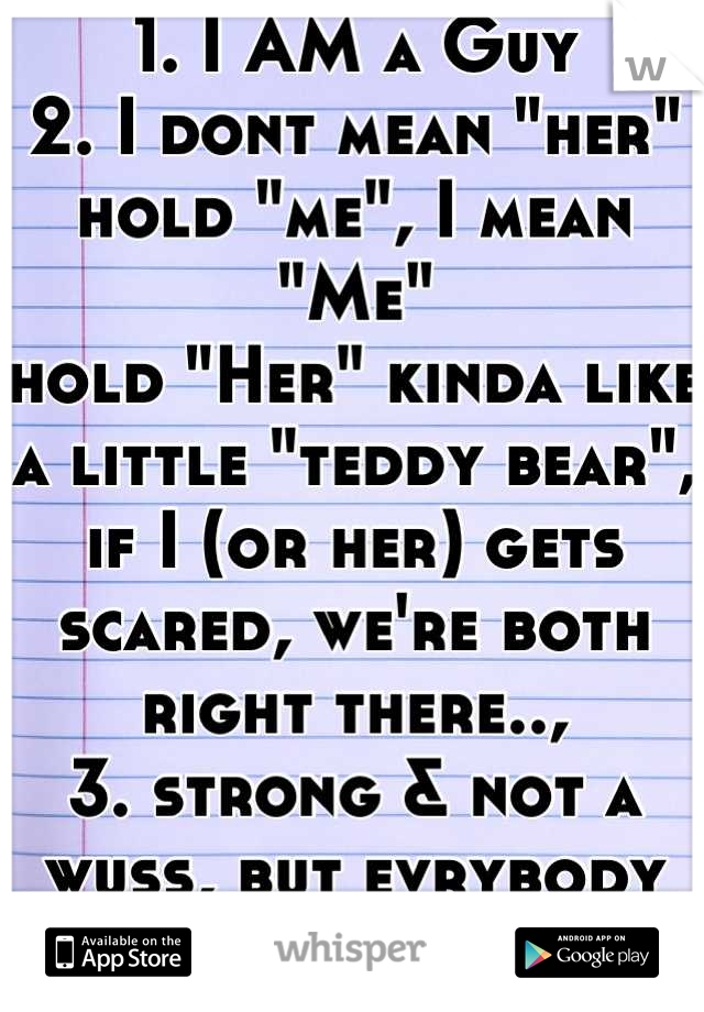 1. I AM a Guy
2. I dont mean "her"
hold "me", I mean "Me"
hold "Her" kinda like a little "teddy bear", if I (or her) gets scared, we're both right there..,
3. strong & not a wuss, but evrybody has them