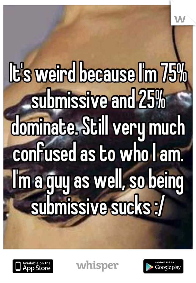 It's weird because I'm 75% submissive and 25% dominate. Still very much confused as to who I am. I'm a guy as well, so being submissive sucks :/