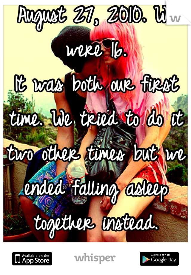 August 27, 2010. We were 16.
It was both our first time. We tried to do it two other times but we ended falling asleep together instead.
& we are still together.❤