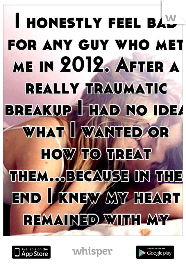 I honestly feel bad for any guy who met me in 2012. After a really traumatic breakup I had no idea what I wanted or how to treat them...because in the end I knew my heart remained with my first love.