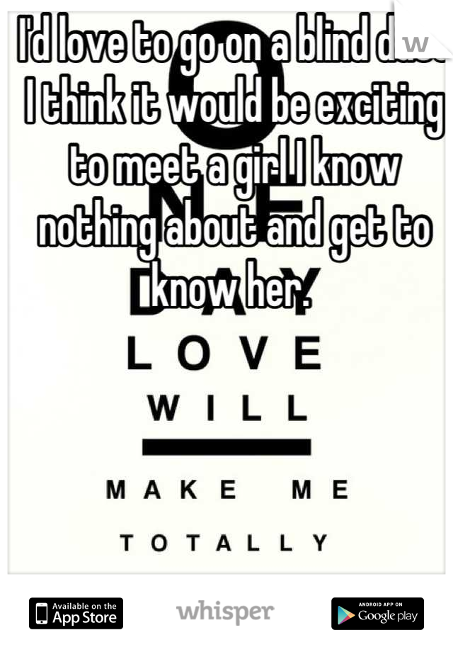 I'd love to go on a blind date  I think it would be exciting to meet a girl I know nothing about and get to know her. 