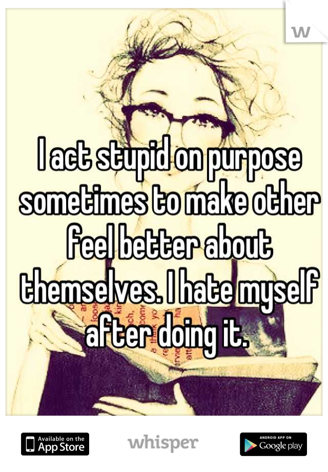 I act stupid on purpose sometimes to make other feel better about themselves. I hate myself after doing it. 