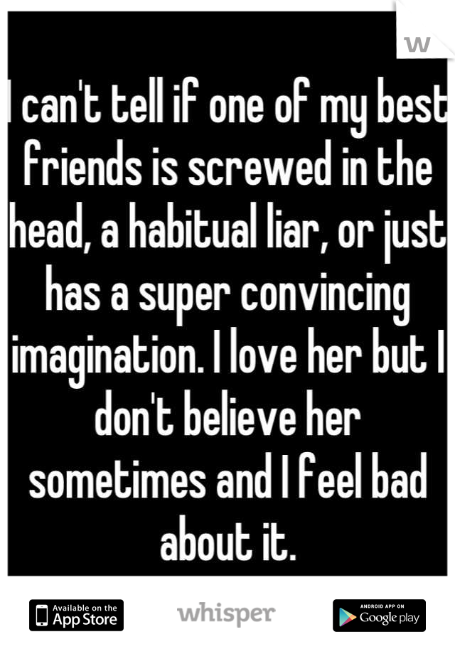 I can't tell if one of my best friends is screwed in the head, a habitual liar, or just has a super convincing imagination. I love her but I don't believe her sometimes and I feel bad about it.