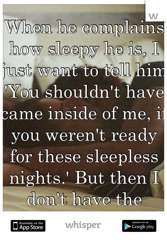 When he complains how sleepy he is, I just want to tell him 'You shouldn't have came inside of me, if you weren't ready for these sleepless nights.' But then I don't have the energy to argue.