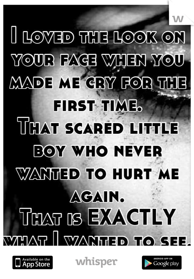 I loved the look on your face when you made me cry for the first time.
That scared little boy who never wanted to hurt me again.
That is EXACTLY what I wanted to see.