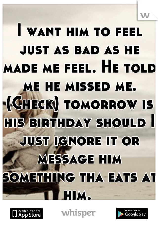 I want him to feel just as bad as he made me feel. He told me he missed me. (Check) tomorrow is his birthday should I just ignore it or message him something tha eats at him. 