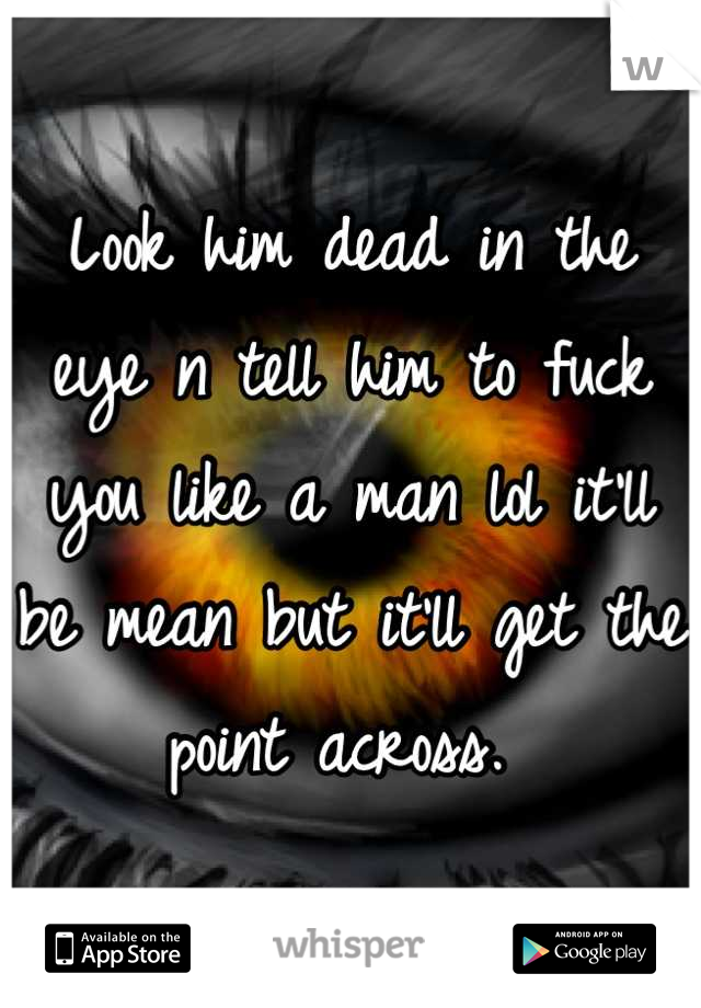 Look him dead in the eye n tell him to fuck you like a man lol it'll be mean but it'll get the point across. 