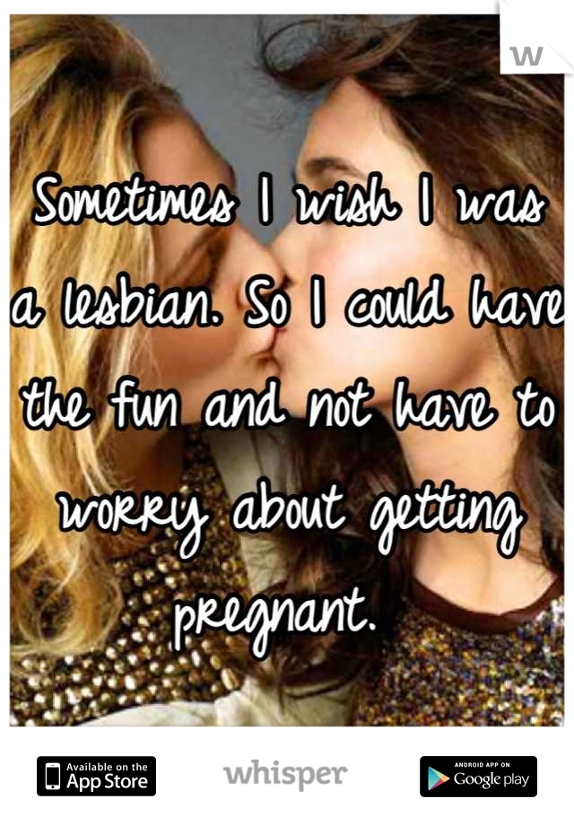 Sometimes I wish I was a lesbian. So I could have the fun and not have to worry about getting pregnant. 