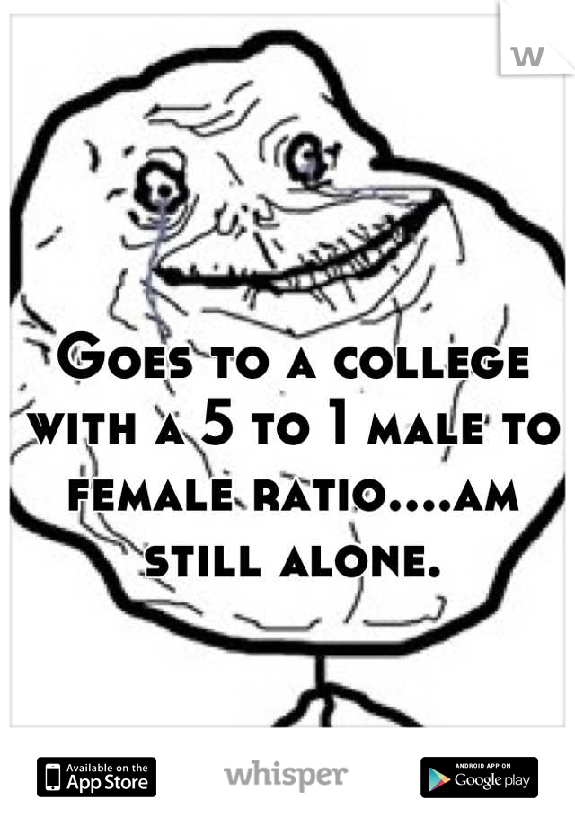 Goes to a college with a 5 to 1 male to female ratio....am still alone.