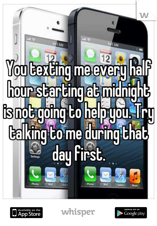 You texting me every half hour starting at midnight is not going to help you. Try talking to me during that day first.