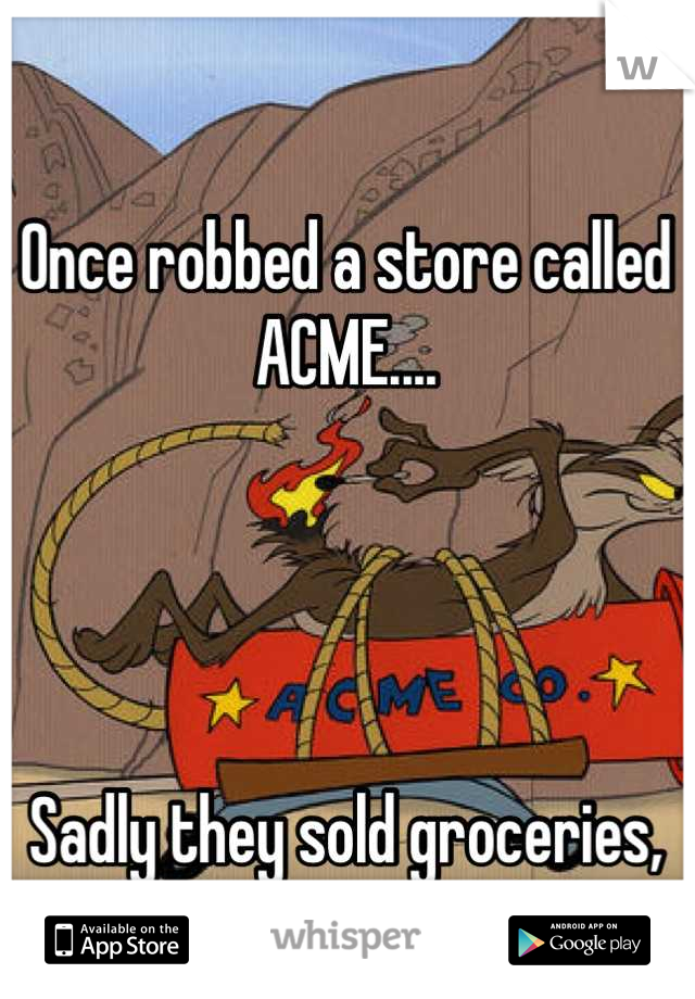 Once robbed a store called ACME....




Sadly they sold groceries, not looney toon explosives