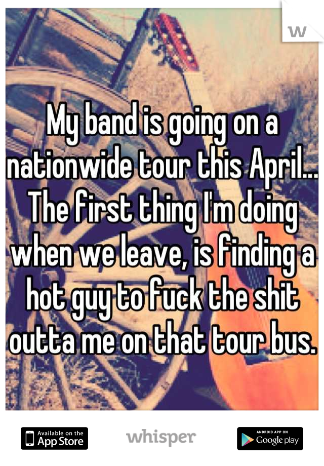 My band is going on a nationwide tour this April... The first thing I'm doing when we leave, is finding a hot guy to fuck the shit outta me on that tour bus.