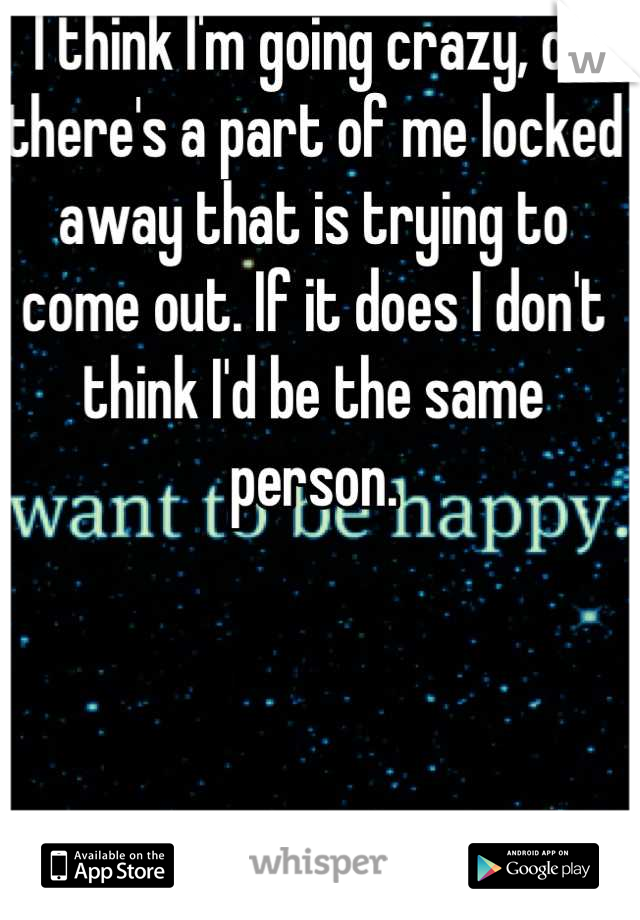 I think I'm going crazy, or there's a part of me locked away that is trying to come out. If it does I don't think I'd be the same person.