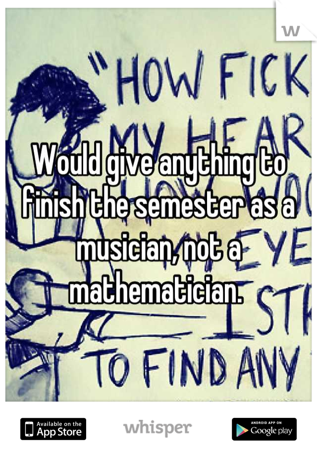 Would give anything to finish the semester as a musician, not a mathematician. 