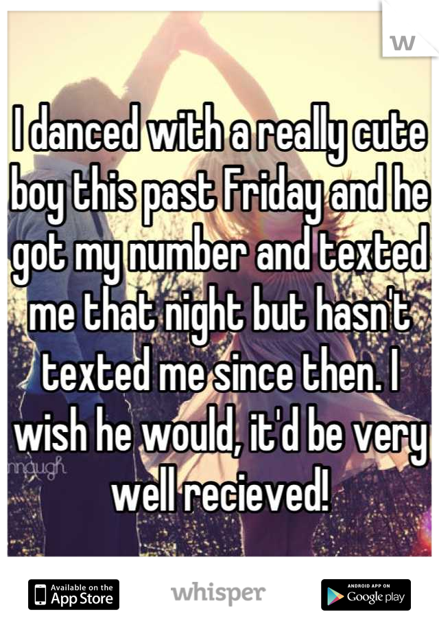 I danced with a really cute boy this past Friday and he got my number and texted me that night but hasn't texted me since then. I wish he would, it'd be very well recieved!