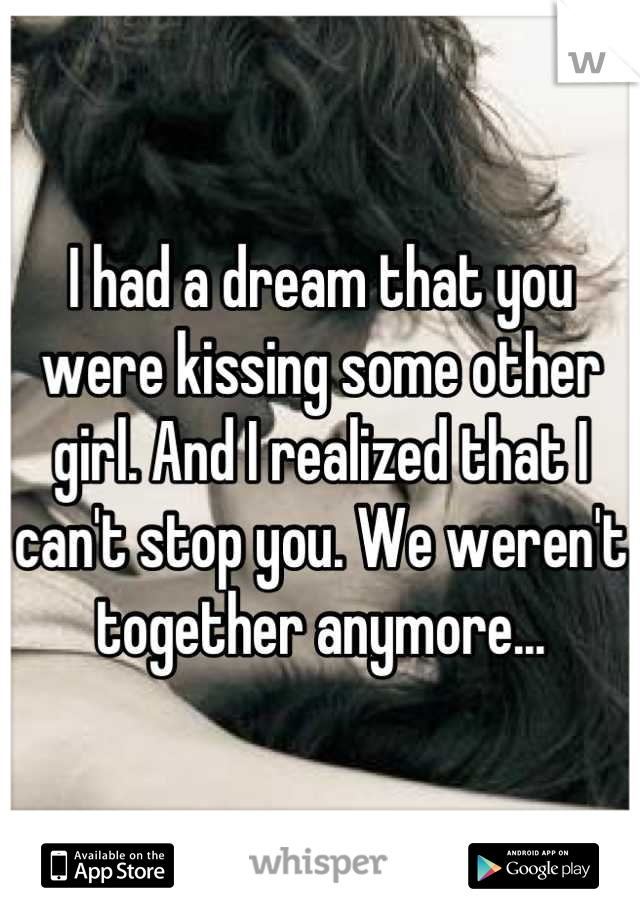 I had a dream that you were kissing some other girl. And I realized that I can't stop you. We weren't together anymore...