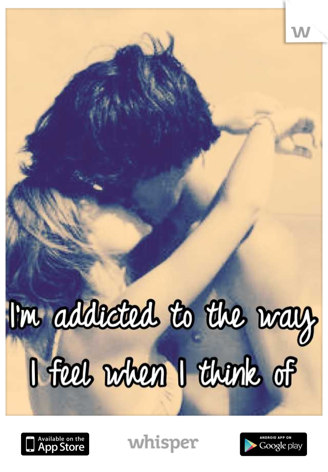 I'm addicted to the way I feel when I think of you