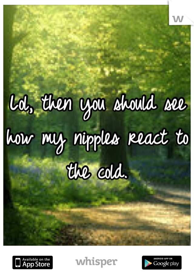 Lol, then you should see how my nipples react to the cold.