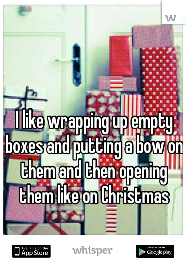 I like wrapping up empty boxes and putting a bow on them and then opening them like on Christmas