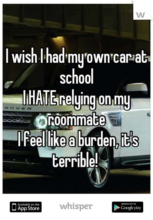 I wish I had my own car at school 
I HATE relying on my roommate
 I feel like a burden, it's terrible! 