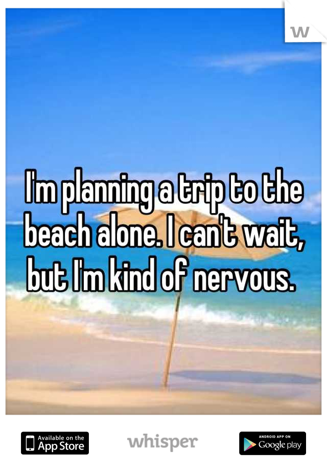 I'm planning a trip to the beach alone. I can't wait, but I'm kind of nervous. 