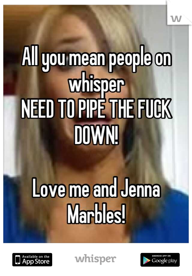 All you mean people on whisper 
NEED TO PIPE THE FUCK DOWN!

Love me and Jenna Marbles!
