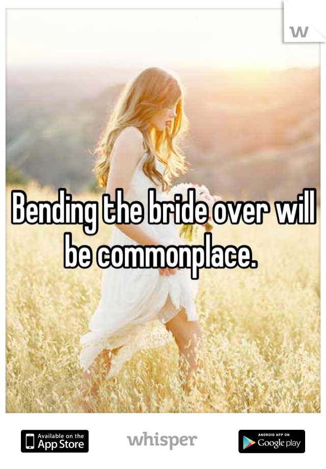 Bending the bride over will be commonplace. 