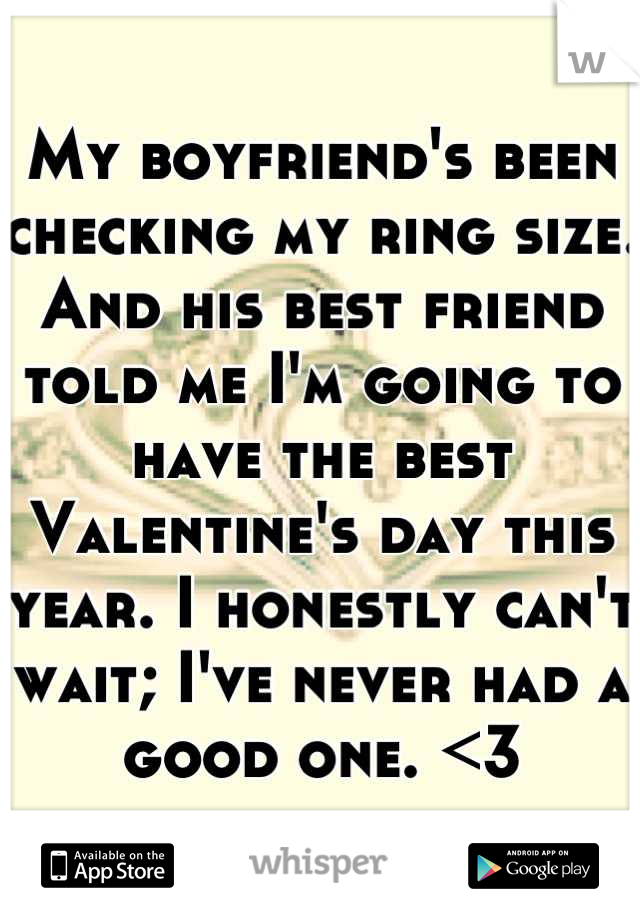 My boyfriend's been checking my ring size. And his best friend told me I'm going to have the best Valentine's day this year. I honestly can't wait; I've never had a good one. <3