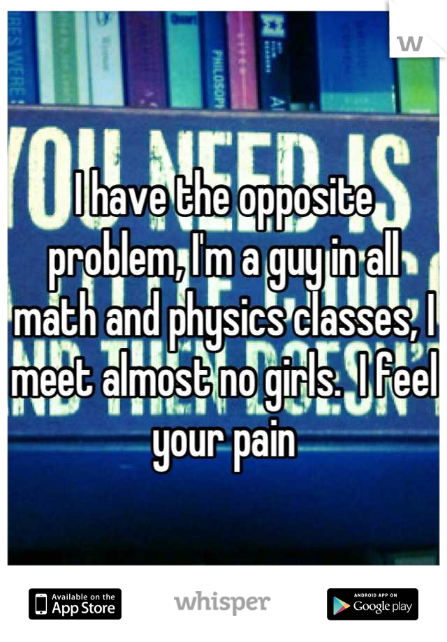 I have the opposite problem, I'm a guy in all math and physics classes, I meet almost no girls.  I feel your pain