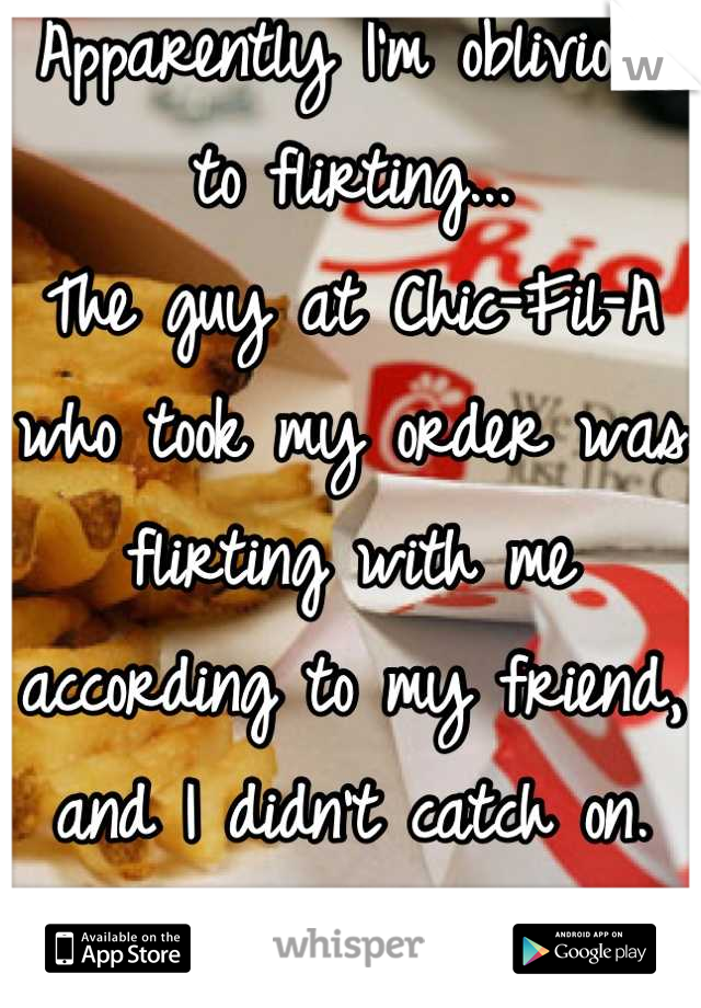 Apparently I'm oblivious to flirting... 
The guy at Chic-Fil-A who took my order was flirting with me according to my friend, and I didn't catch on. 
Ha. 