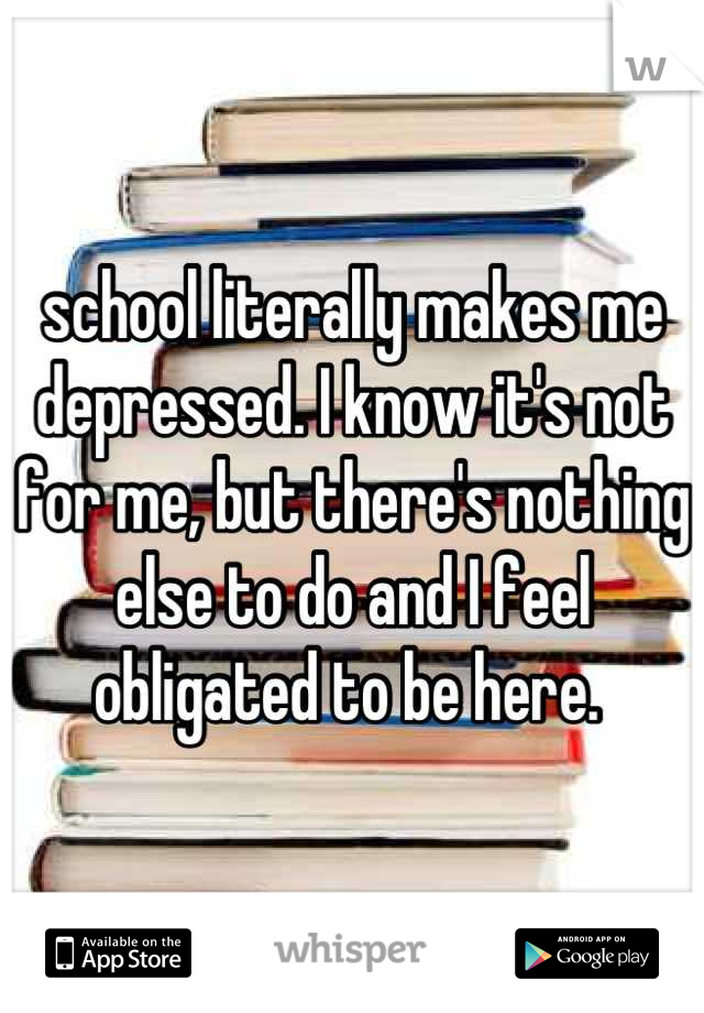 school literally makes me depressed. I know it's not for me, but there's nothing else to do and I feel obligated to be here. 