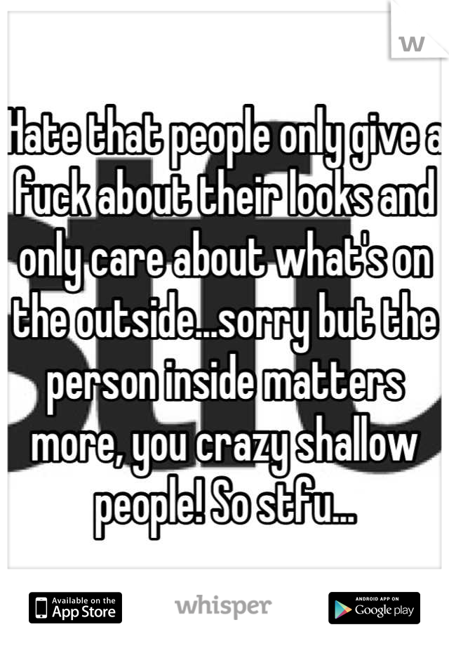 Hate that people only give a fuck about their looks and only care about what's on the outside...sorry but the person inside matters more, you crazy shallow people! So stfu...