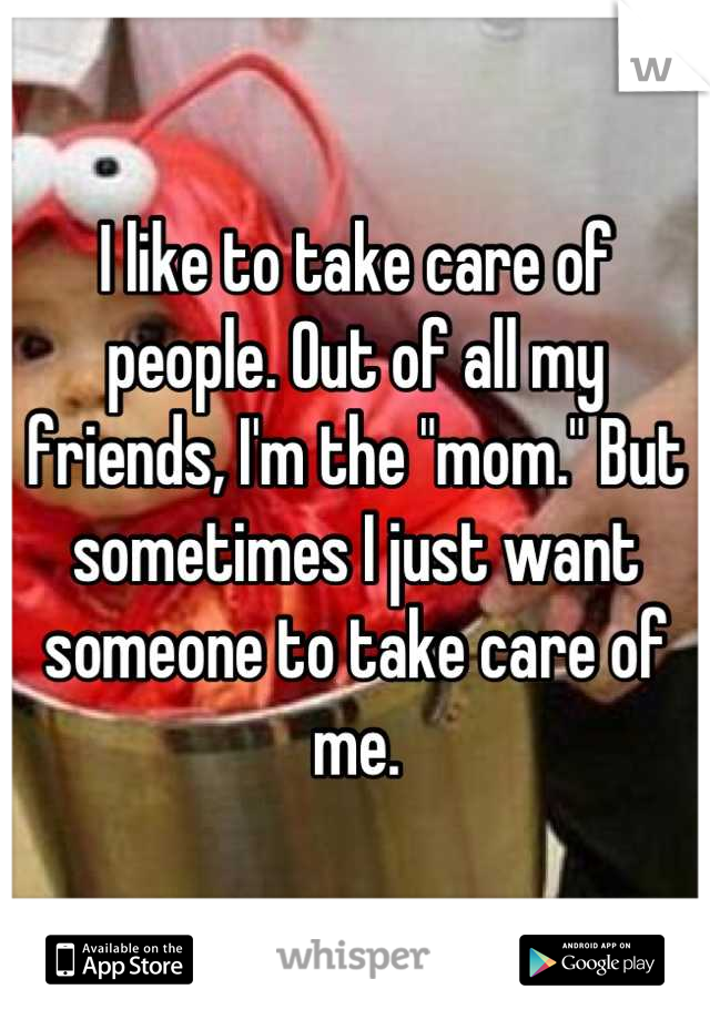 I like to take care of people. Out of all my friends, I'm the "mom." But sometimes I just want someone to take care of me.