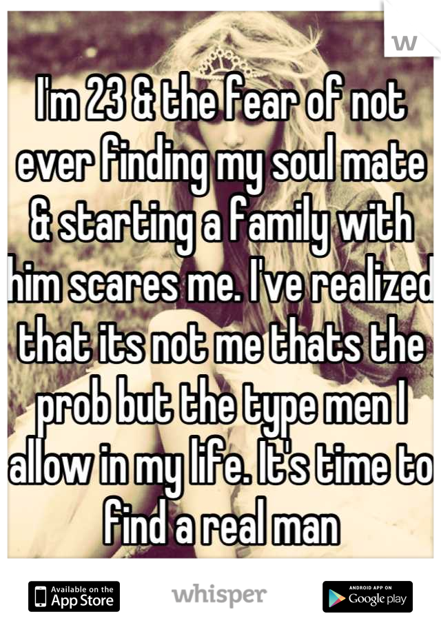 I'm 23 & the fear of not ever finding my soul mate & starting a family with him scares me. I've realized that its not me thats the prob but the type men I allow in my life. It's time to find a real man