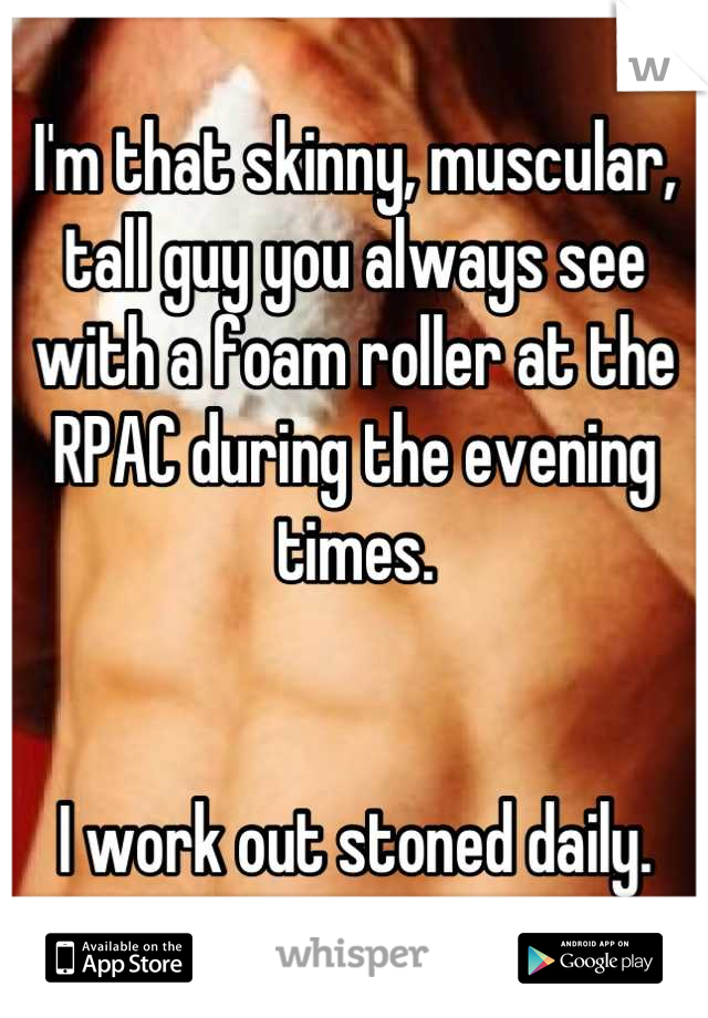 I'm that skinny, muscular, tall guy you always see with a foam roller at the RPAC during the evening times. 


I work out stoned daily.