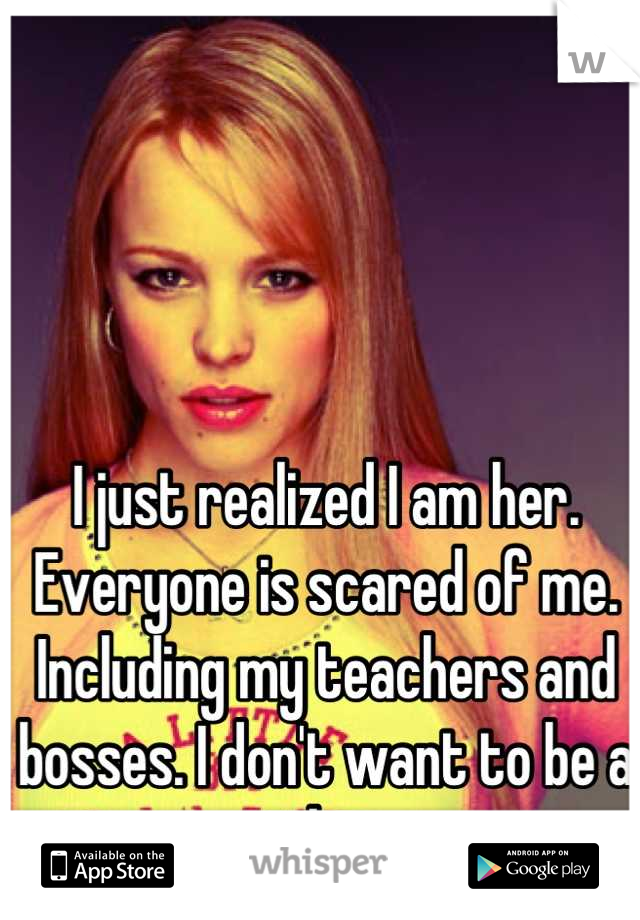 I just realized I am her. Everyone is scared of me. Including my teachers and bosses. I don't want to be a mean girl anymore.