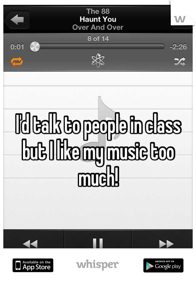 I'd talk to people in class but I like my music too much!