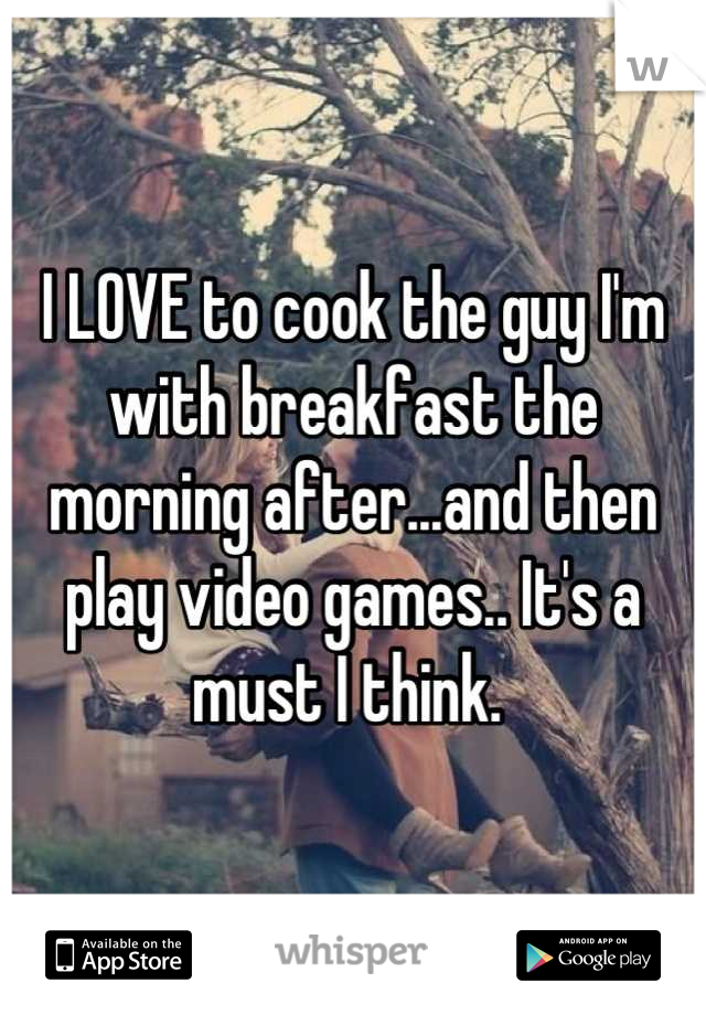 I LOVE to cook the guy I'm with breakfast the morning after...and then play video games.. It's a must I think. 