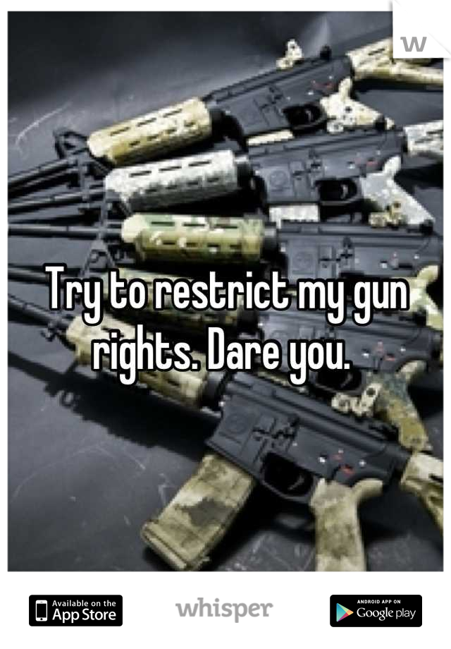 Try to restrict my gun rights. Dare you. 