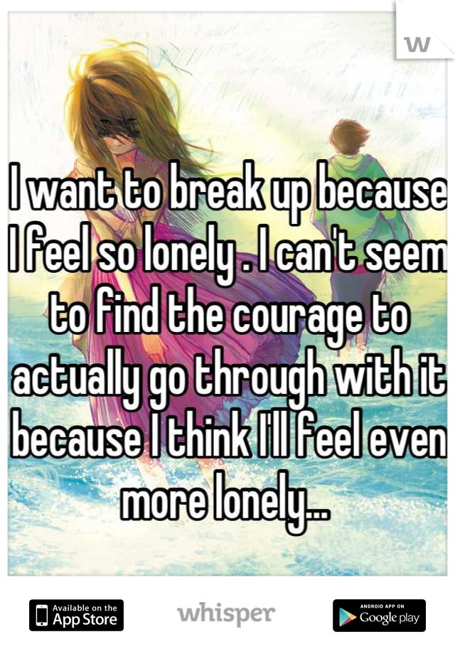 I want to break up because I feel so lonely . I can't seem to find the courage to actually go through with it because I think I'll feel even more lonely... 