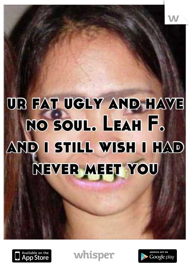 ur fat ugly and have no soul. Leah F.  
and i still wish i had never meet you