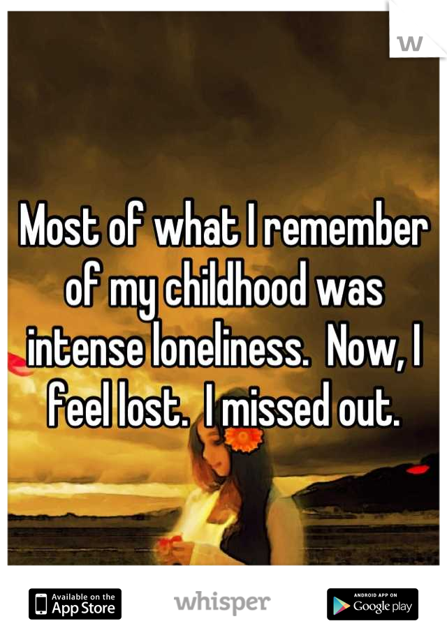 Most of what I remember of my childhood was intense loneliness.  Now, I feel lost.  I missed out.