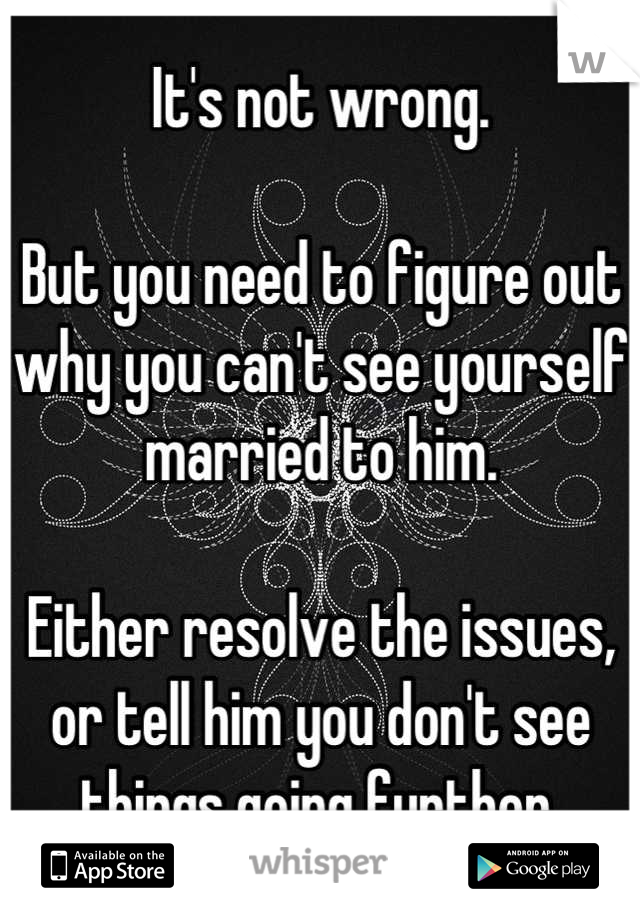 It's not wrong.

But you need to figure out why you can't see yourself married to him.

Either resolve the issues, or tell him you don't see things going further.