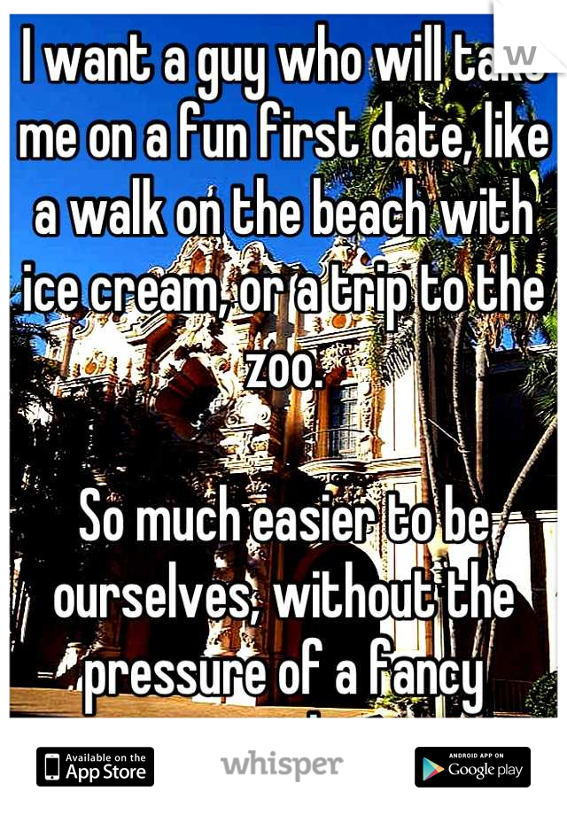 I want a guy who will take me on a fun first date, like a walk on the beach with ice cream, or a trip to the zoo. 

So much easier to be ourselves, without the pressure of a fancy atmosphere 