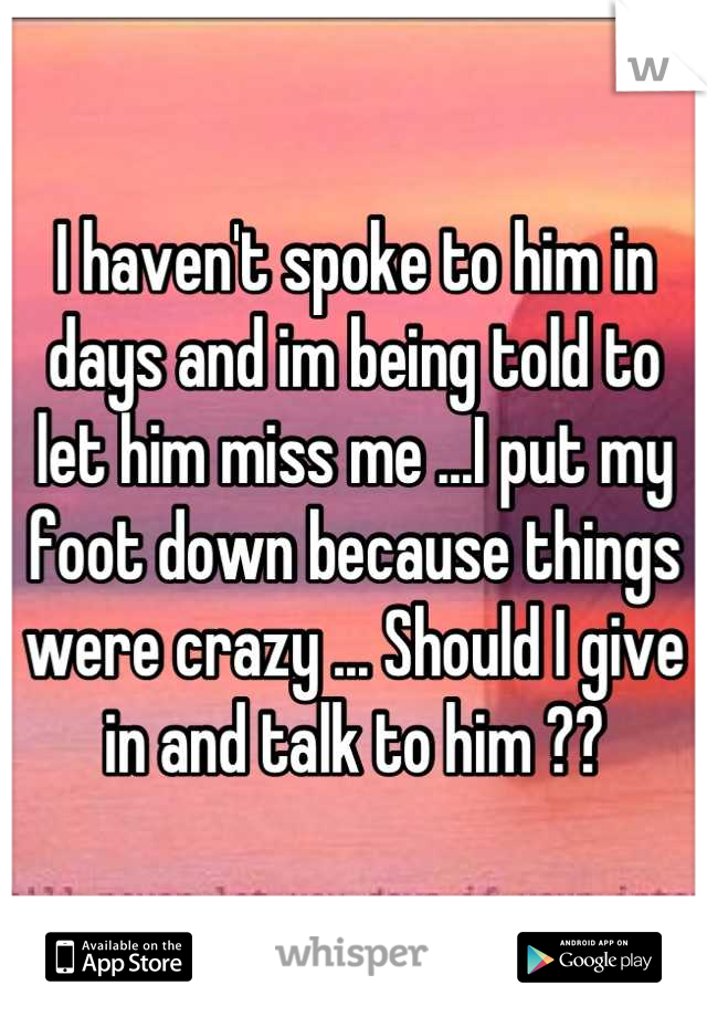 I haven't spoke to him in days and im being told to let him miss me ...I put my foot down because things were crazy ... Should I give in and talk to him ??